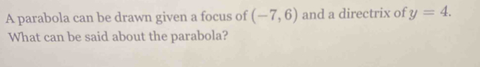 A parabola can be drawn given a focus of (-7,6) and a directrix of y=4. 
What can be said about the parabola?