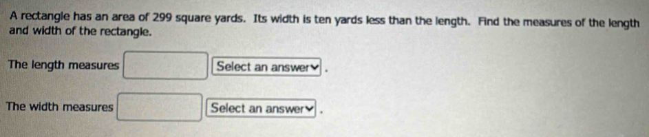 A rectangle has an area of 299 square yards. Its width is ten yards less than the length. Find the measures of the length 
and width of the rectangle. 
The length measures □ Select an answer₹ 
The width measures □ Select an answer