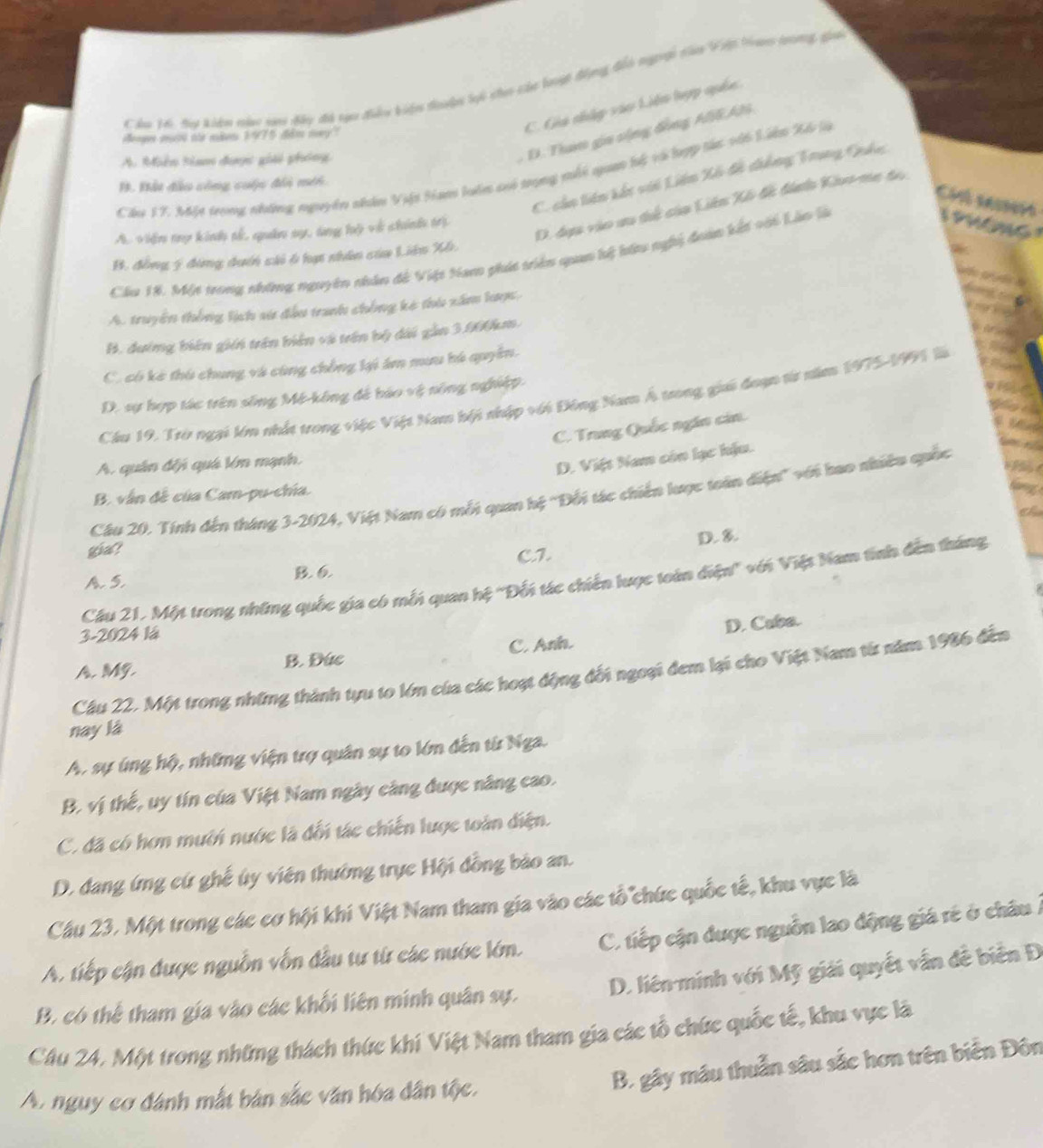 Co 16, My kiện mộc gai đây đã cựu điểu biện đodn li cho củc lưngt đụng đển ngi tàm Vệt ta tương gia
Henges mort oe mien 1975 dim may?
C. Gia nhập vào Liên hợp quốc
A. Miễn tam được giải phóng
D. Tham gia sộng đồng AEAN
Cầu 17. Một trong những nguyên nhân Việt Sam luồm có trong mhi quan hý và lợp tác vài Liên Xế là
C. cáo tiên kết với Liên Xố đề dhẳng Trung Quâc.
B. Bất đầu công cuộc đổi mét
D. đự vào ưu thể của Liên Xế đề đinho Kivo-me do
Chl sessom   ol
A. viện tợ kinh tế, quân sy, tng lộ về chính trị
Cầu 18. Một trong những nguyên nhân đề Việt Nam phác triên quan lý hứu nghi đoàn kết với Lần là
B. đồng 5 đóng duớn si 6 hạ nhân của Liên Xh.
A. truyền thống lịch sử đầu tranh chống kê thủ xâm lược,
B. đướng biên giản trên biên và trên bộ dài gần 3.000km.
C. có kè thủ chung và cùng chồng lại ám mưu hú quyên.
D. sự hợp tác trên sống Mé-kông để báo vệ nông nghiệp.
Cầu 19, Trò ngại lớn nhất trong việc Việt Nam hội nhập với Đông Nam Á trong gii đoạn từ năm 1975-1991 là
C. Trung Quốc ngăn cin.
A. quân đếi quá lớn mạnh.
D. Việt Nam còn lạc hậu.
Cầu 20. Tính đến tháng 3-2024, Việt Nam có mỗt quan hệ "Đối tác chiến lược toàn điện" với bao nhiều quốc
B. vẫn đề của Cam-pu-chía.
D. 8.
gia?
A. 5. B. 6
Câu 21, Một trong những quốc gia có mỗi quan hệ 'Đối tác chiến lược toàn điện' với Việt Nam tính đến tháng
3-2024 1á
A. MG. B. Đức C. Anh. D. Cuba.
Cầu 22. Một trong những thành tựu to lớn của các hoạt động đối ngoại đem lại cho Việt Nam từ năm 1986 đến
nay lá
A, sự úng hộ, những viện trợ quân sự to lớn đến từ Nga.
B. vị thế, uy tín của Việt Nam ngày càng được năng cao.
C. đã có hơn mưới nước là đối tác chiến lược toàn điện.
D. đang ứng cứ ghế úy viên thường trực Hội đồng bảo an.
Cầu 23. Một trong các cơ hội khi Việt Nam tham gia vào các tổ chức quốc tế, khu vực là
A. tiếp cận được nguồn vốn đầu tư từ các nước lớn. C. tiếp cận được nguồn lao động giá rẻ ở châu Á
B. có thể tham gia vào các khối liên minh quân sự. D. liên minh với Mỹ giải quyết vẫn đễ biên Đ
Câu 24, Một trong những thách thức khí Việt Nam tham gia các tổ chức quốc tế, khu vực là
B. gây máu thuần sâu sắc hơn trên biển Đôn
A. nguy cơ đánh mắt bản sắc văn hóa dân tộc.