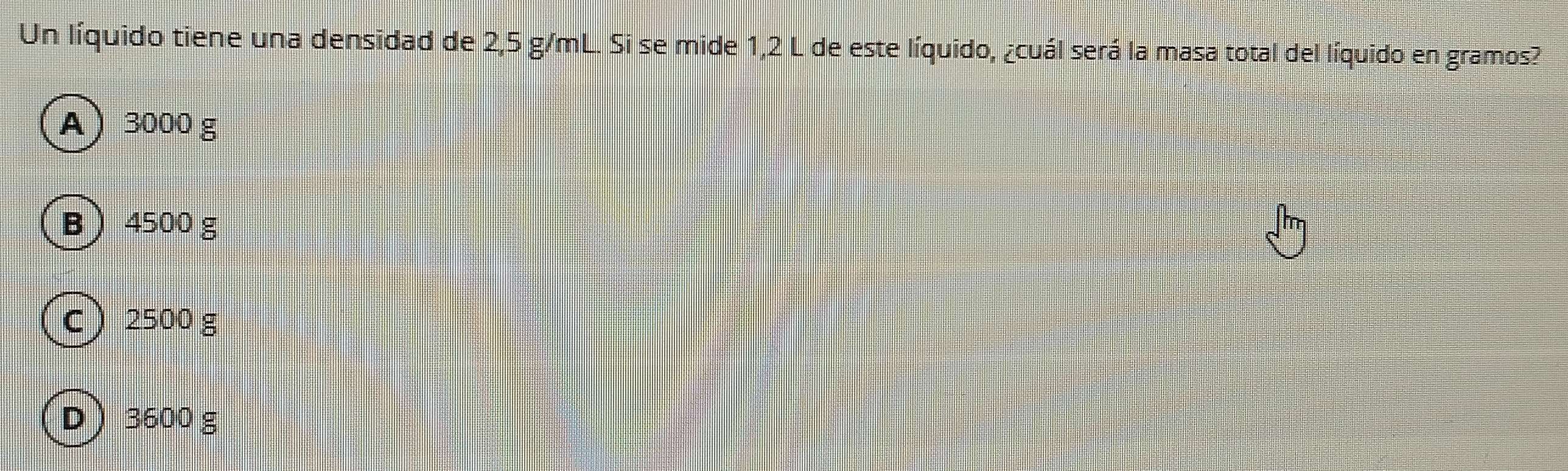 Un líquido tiene una densidad de 2,5 g/mL. Si se mide 1,2 L de este líquido, ¿cuál será la masa total del líquido en gramos?
A 3000 g
B 4500 g
C 2500 g
D 3600 g