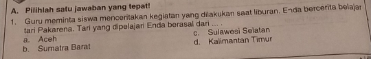 Pilihlah satu jawaban yang tepat!
1. Guru meminta siswa menceritakan kegiatan yang dilakukan saat liburan. Enda bercerita belajar
tari Pakarena. Tari yang dipelajari Enda berasal dari ... .
a. Aceh c. Sulawesi Selatan
b. Sumatra Barat d. Kalimantan Timur