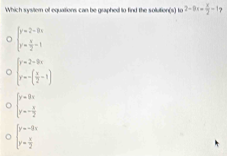 Which system of equations can be graphed to find the solution(s) to 2-9x- x/2 -1 ?
beginarrayl y=2-9x y= x/2 -1endarray.
beginarrayl y=2-9x y=-( x/2 -1)endarray.
beginarrayl y=9x y=- x/2 endarray.
beginarrayl y=-9x y= x/2 endarray.