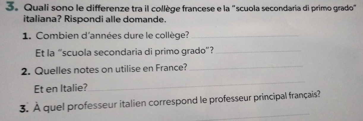 Quali sono le differenze tra il collège francese e la “scuola secondaria di primo grado” 
italiana? Rispondi alle domande. 
1. Combien d'années dure le collège?_ 
Et la “scuola secondaria di primo grado”?_ 
2. Quelles notes on utilise en France?_ 
Et en Italie? 
_ 
_ 
3. À quel professeur italien correspond le professeur principal français?