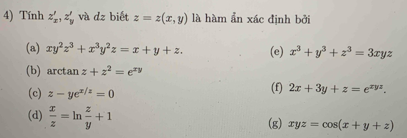 Tính z'_x, z'_y và dz biết z=z(x,y) là hàm ẩn xác định bởi
(a) xy^2z^3+x^3y^2z=x+y+z. (e) x^3+y^3+z^3=3xyz
(b) arctan z+z^2=e^(xy)
(c) z-ye^(x/z)=0
(f) 2x+3y+z=e^(xyz).
(d)  x/z =ln  z/y +1
(g) xyz=cos (x+y+z)