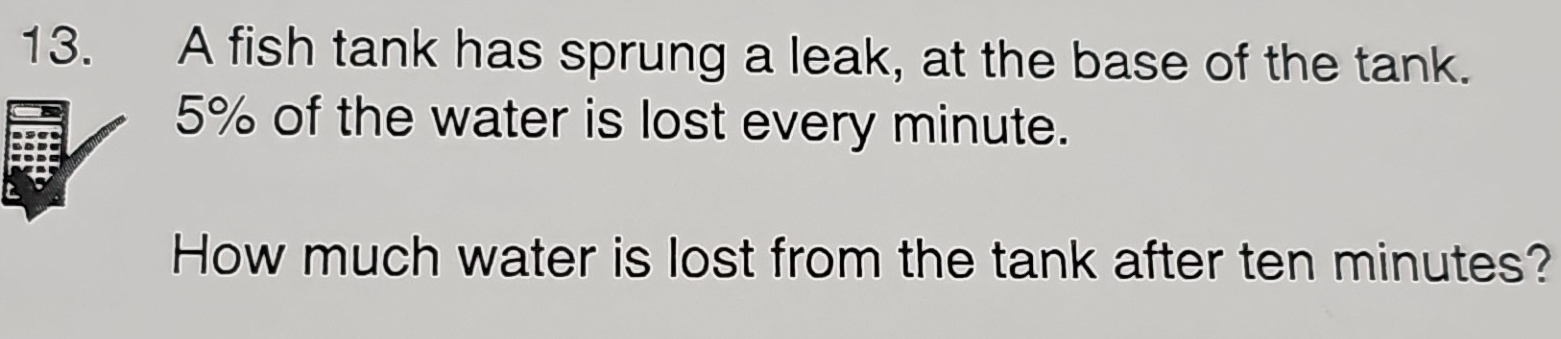 A fish tank has sprung a leak, at the base of the tank.
5% of the water is lost every minute. 
How much water is lost from the tank after ten minutes?