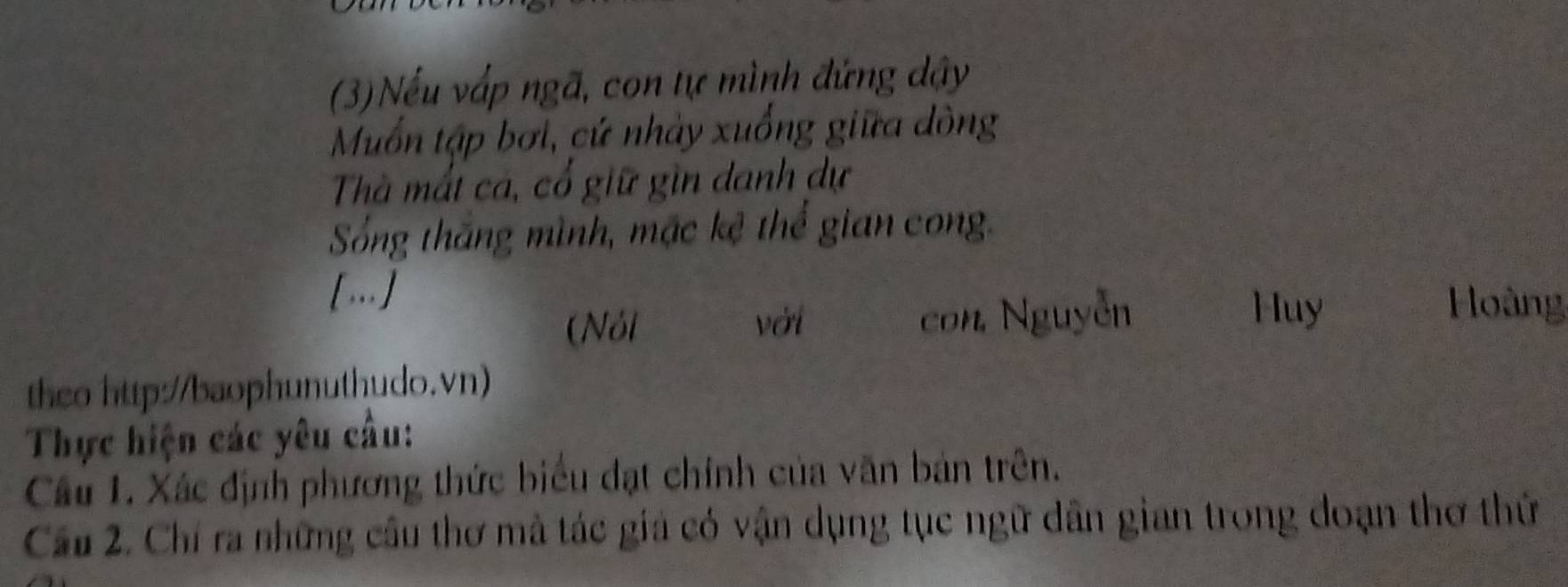 (3)Nếu vấp ngã, con tự mình đứng dậy 
Muốn tập bơi, cứ nhảy xuống giữa dòng 
Thà mất cá, cổ giữ gìn danh dự 
Sống thắng mình, mặc kệ thể gian cong. 
[..] 
(Nói với con Nguyễn 
Huy Hoàng 
theo http://baophunuthudo.vn) 
Thực hiện các yêu cầu: 
Câu 1. Xác định phương thức biểu đạt chính của văn bản trên. 
Cầu 2. Chí ra những cầu thơ mả tác giá có vận dụng tục ngữ dân gian trong đoạn thơ thứ