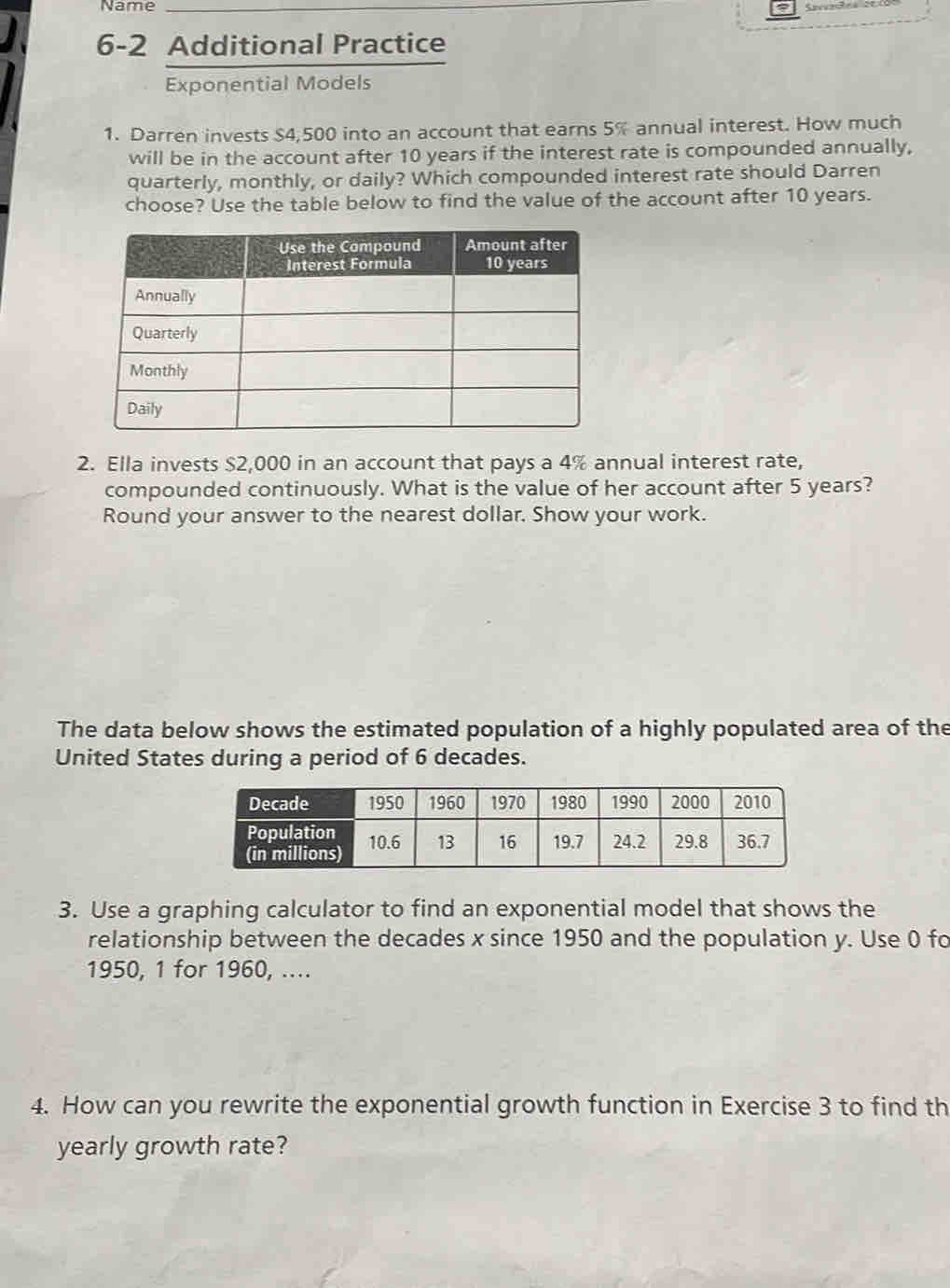 Name_ 
6-2 Additional Practice 
Exponential Models 
1. Darren invests $4,500 into an account that earns 5% annual interest. How much 
will be in the account after 10 years if the interest rate is compounded annually, 
quarterly, monthly, or daily? Which compounded interest rate should Darren 
choose? Use the table below to find the value of the account after 10 years. 
2. Ella invests $2,000 in an account that pays a 4% annual interest rate, 
compounded continuously. What is the value of her account after 5 years? 
Round your answer to the nearest dollar. Show your work. 
The data below shows the estimated population of a highly populated area of the 
United States during a period of 6 decades. 
3. Use a graphing calculator to find an exponential model that shows the 
relationship between the decades x since 1950 and the population y. Use 0 fo 
1950, 1 for 1960, .... 
4. How can you rewrite the exponential growth function in Exercise 3 to find th 
yearly growth rate?