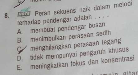 dor Peran sekuens naik dalam melodi
terhadap pendengar adalah . . . .
A. membuat pendengar bosan
B. menimbulkan perasaan sedih
C menghilangkan perasaan tegang
D. tidak mempunyai pengaruh khusus
E. meningkatkan fokus dan konsentrasi