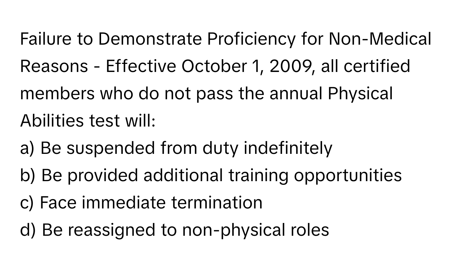 Failure to Demonstrate Proficiency for Non-Medical Reasons - Effective October 1, 2009, all certified members who do not pass the annual Physical Abilities test will:

a) Be suspended from duty indefinitely
b) Be provided additional training opportunities
c) Face immediate termination
d) Be reassigned to non-physical roles