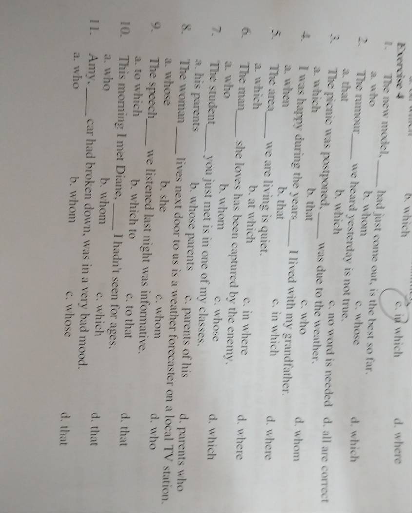 which
Exercise 4 c. in which d. where
1. The new model, _had just come out, is the best so far.
a. who b. whom c. whose
d. which
2. The rumour_ we heard yesterday is not true.
a. that b. which c. no word is needed d. all are correct
3. The picnic was postponed, _was due to the weather.
a. which b. that c. who d. whom
4. I was happy during the years_ I lived with my grandfather.
a. when b. that c. in which d. where
5. The area_ we are living is quiet.
a. which b. at which c. in where d. where
6. The man_ she loves has been captured by the enemy.
a. who b. whom c. whose d. which
7. The student_ you just met is in one of my classes.
a. his parents b. whose parents c. parents of his d. parents who
8. The woman _lives next door to us is a weather forecaster on a local TV station.
a. whose b. she c. whom d. who
9. The speech_ we listened last night was informative.
a. to which b. which to c. to that d. that
10. This morning I met Diane, _I hadn't seen for ages.
a. who b. whom c. which d. that
11. Amy, _car had broken down, was in a very bad mood.
a. who b. whom c. whose d. that