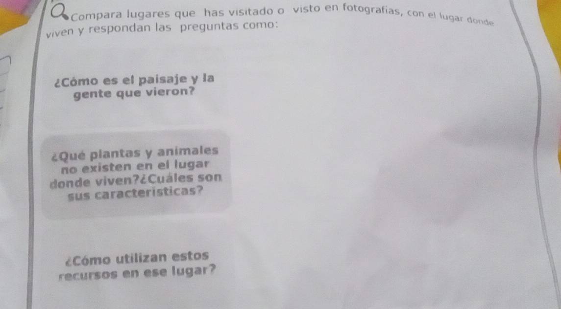 a Compara lugares que has visitado o visto en fotografías, con el lugar donde 
viven y respondan las preguntas como: 
¿Cómo es el paisaje y la 
gente que vieron? 
¿Qué plantas y animales 
no existen en el lugar 
donde viven?¿Cuáles son 
sus características? 
¿Cómo utilizan estos 
recursos en ese lugar?