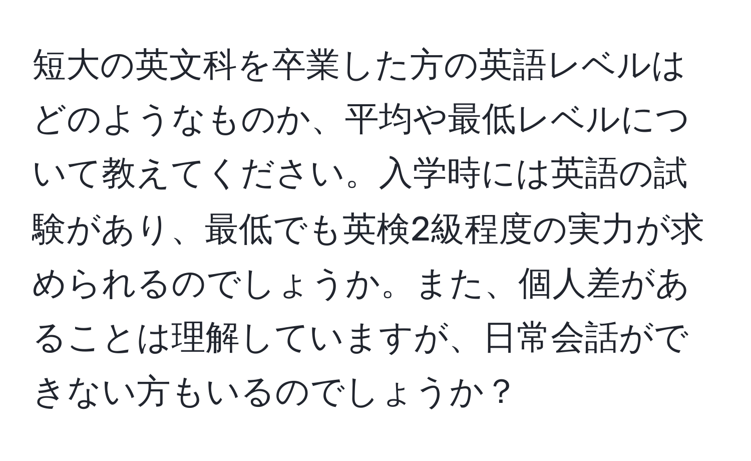 短大の英文科を卒業した方の英語レベルはどのようなものか、平均や最低レベルについて教えてください。入学時には英語の試験があり、最低でも英検2級程度の実力が求められるのでしょうか。また、個人差があることは理解していますが、日常会話ができない方もいるのでしょうか？