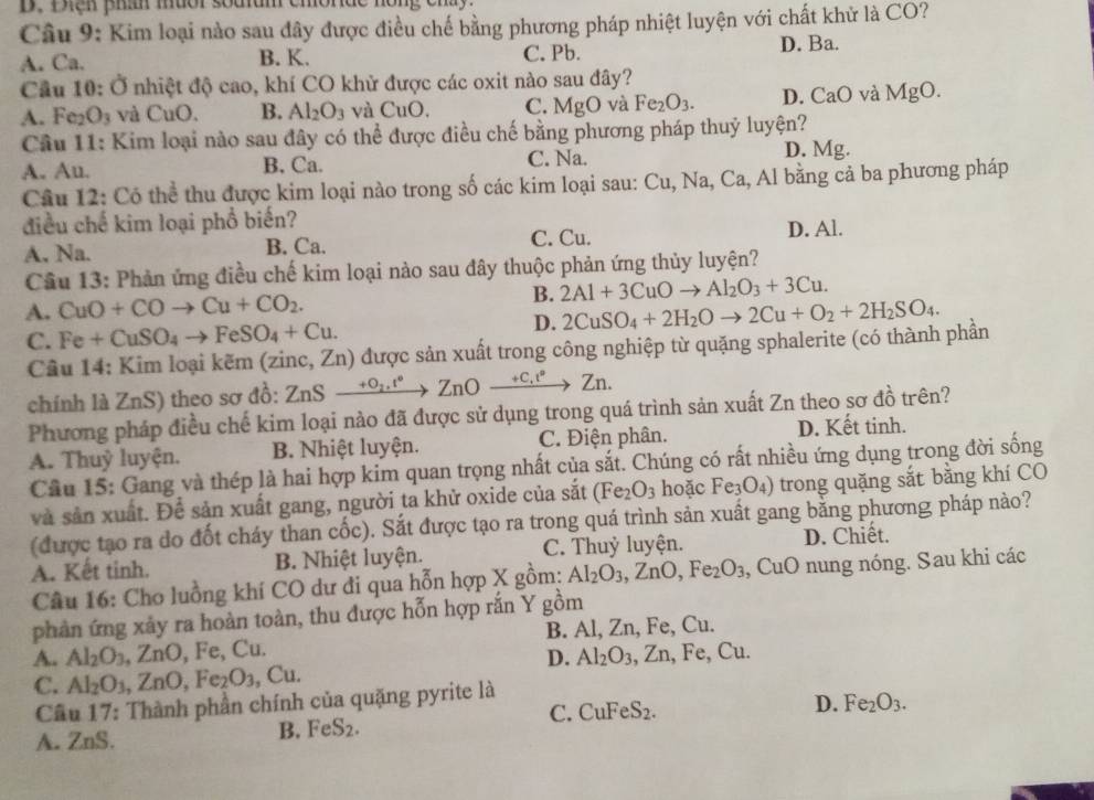 Điện phầh muor souam chonde
Câu 9: Kim loại nào sau đây được điều chế bằng phương pháp nhiệt luyện với chất khử là CO?
A. Ca. B. K. C. Pb. D. Ba.
Câu 10 :0 nhiệt độ cao, khí CO khử được các oxit nào sau đây?
A. Fe: O_3 và CuO. B. Al_2O_3 và CuO. C. Mg( 0 và Fe_2O_3. D. CaO và MgO.
Cầu 11: Kim loại nào sau đây có thể được điều chế bằng phương pháp thuỷ luyện?
A. Au. B. Ca. C. Na. D. Mg.
Câu 12: Có thể thu được kim loại nào trong số các kim loại sau: Cu, Na, Ca, Al bằng cả ba phương pháp
điều chế kim loại phổ biến?
C. Cu.
A, Na. B. Ca. D. Al.
Câu 13: Phản ứng điều chế kim loại nào sau đây thuộc phản ứng thủy luyện?
A. CuO+COto Cu+CO_2. B. 2Al+3CuOto Al_2O_3+3Cu.
C. Fe+CuSO_4to FeSO_4+Cu.
D. 2CuSO_4+2H_2Oto 2Cu+O_2+2H_2SO_4.
Cầu 14: Kim loại kẽm (zinc, Zn) được sản xuất trong công nghiệp từ quặng sphalerite (có thành phần
chính là ZnS) theo sơ đồ: ZnS ZnSxrightarrow +0_2,t°ZnOxrightarrow +C_+t°Zn.
Phương pháp điều chế kim loại nào đã được sử dụng trong quá trình sản xuất Zn theo sơ đồ trên?
A. Thuỷ luyện. B. Nhiệt luyện. C. Điện phân. D. Kết tinh.
Cầu 15: Gang và thép là hai hợp kim quan trọng nhất của sắt. Chúng có rất nhiều ứng dụng trong đời sống
và sản xuất. Để sản xuất gang, người ta khử oxide của sắt (Fe_2O_3 hoặc Fe_3O_4) trong quặng sắt bằng khí CO
(được tạo ra do đốt cháy than cốc). Sắt được tạo ra trong quá trình sản xuất gang bằng phương pháp nào?
A. Kết tinh. B. Nhiệt luyện. C. Thuỷ luyện. D. Chiết.
Câu 16: Cho luồng khí CO dư đi qua hỗn hợp X gồm: Al_2O_3,ZnO,Fe_2O_3 ,CuO nung nóng. Sau khi các
phản ứng xảy ra hoàn toàn, thu được hỗn hợp rắn Y gồm
A. Al_2O_3 , ZnO, Fe, Cu. B. Al, Zn, Fe, Cu.
D. Al_2O_3,Zn,Fe,Cu.
C. Al_2O_3 ,ZnO,Fe_2O_3 , Cu.
Cầu 17: Thành phần chính của quặng pyrite là
C. CuFeS_2.
D. Fe_2O_3.
A. ZnS.
B. FeS_2.