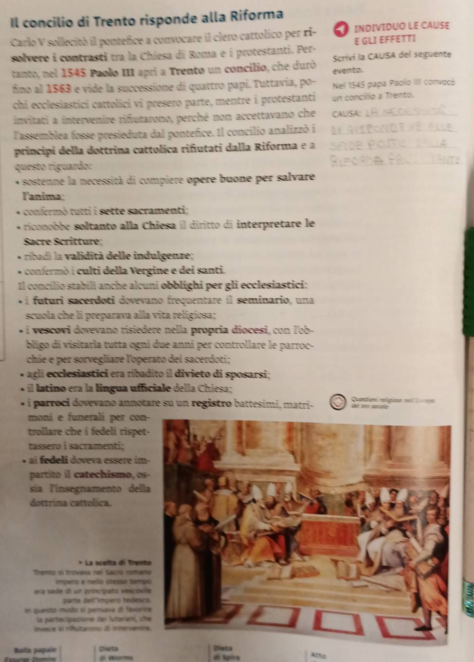 Il concilio di Trento risponde alla Riforma
Carlo V sollecitò il pontefice a convocare il clero cattolico per ri- INDIVIDUO LE CAUSE
solvere i contrasti tra la Chiesa di Roma e i protestanti. Per. E GLI EFFETTI
Scrívi la CAUSA del seguente
tanto, nel 1545 Paolo III apri a Trento un concilio, che durò evento.
fino al 1563 e vide la successione di quattro papi. Tuttavia, po- Nell 1545 papa Paolo: IIII convocó
chi ecclesiastici cattolici vi presero parte, mentre i protestanti un concilio a Trento.
invitati a intervenire riñutarono, perché non accettavano che CAUSA:_
lassemblea fosse presieduta dal pontefice. Il concilio analizzò i_
principi della dottrina cattolica rifutati dalla Riforma e a_
questo riguardo:
_
* sostenne la necessità di compiere opere buone per salvare,
lanima;
confermò tutti i sette sacramenti;
riconobbe soltanto alla Chiesa il diritto di interpretare le
Sacre Scritture;
ribadi la validità delle indulgenze;
confermò i culti della Vergine e dei santi.
Il concílio stabilì anche alcuni obblighi per gli ecclesiastici:
i futuri sacerdoti dovevano frequentare il seminario, una
scuola che li preparava alla vita religiosa;
* i vescovi dovevano risiedere nella propria diocesi, con ľ'ob-
bligo di visitarla tutta ogni due anni per controllare le parroc-
chie e per sorvegliare l'operato dei sacerdoti;
agli ecclesiastici era ribadito il divieto di sposarsi;
il latino era la lingua ufficiale della Chiesa;
i parroci dovevano annotare su un registro battesimi, matri- Questioni religiose neil Europa
del 1no secalo
moni e funerali per con
trollare che i fedeli rispet
tassero i sacramenti;
ai eli doveva essere im 
partito il catechismo, os
sía l'insegnamento dell
dottrina cattólica.
* La sceita di Trent
Trento el travava nel Saicro romam
impero e melio stresso tamp
era sede di un principato vescoul
parte dellímpero tedesc
En questo modo si pensaxa di fexóri
la partecipazione del luterani, ch
nvece in mnutarcón d intervenc
Bolia papañe Dreta
=óre Dómina z Worms di Spira Atto