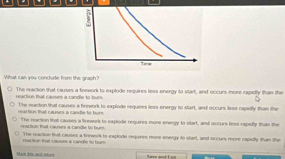 What can you conclude from the graph?
The reaction that causes a firework to explode requires less energy to start, and occurs more rapidly than the
reaction that causes a candle to burn
The reaction that causes a firework to explode requires less energy to start, and occurs less rapidly than the
reaction that causes a candle to burn.
The reaction that causes a firework to explode requires more energy to start, and occurs less rapidly than the
reaction that causes a candle to burn.
The reaction that causes a firework to explode requires more energy to start, and occurs more rapidly than the
reaction that causes a candle to burn
Mark this and return Save and Exit