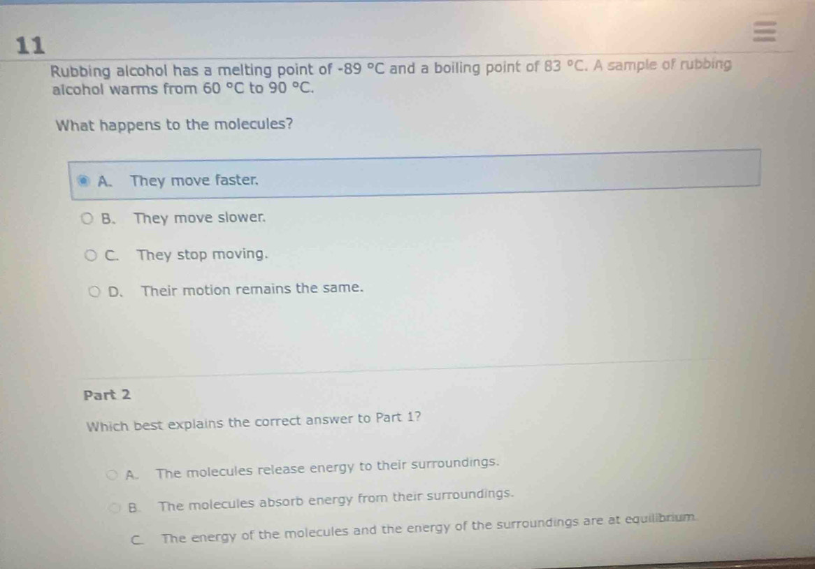 Rubbing alcohol has a melting point of -89°C and a boiling point of 83°C. A sample of rubbing
aicohol warms from 60°C to 90°C. 
What happens to the molecules?
A. They move faster.
B. They move slower.
C. They stop moving.
D. Their motion remains the same.
Part 2
Which best explains the correct answer to Part 1?
A. The molecules release energy to their surroundings.
B. The molecules absorb energy from their surroundings.
C. The energy of the molecules and the energy of the surroundings are at equilibrium.