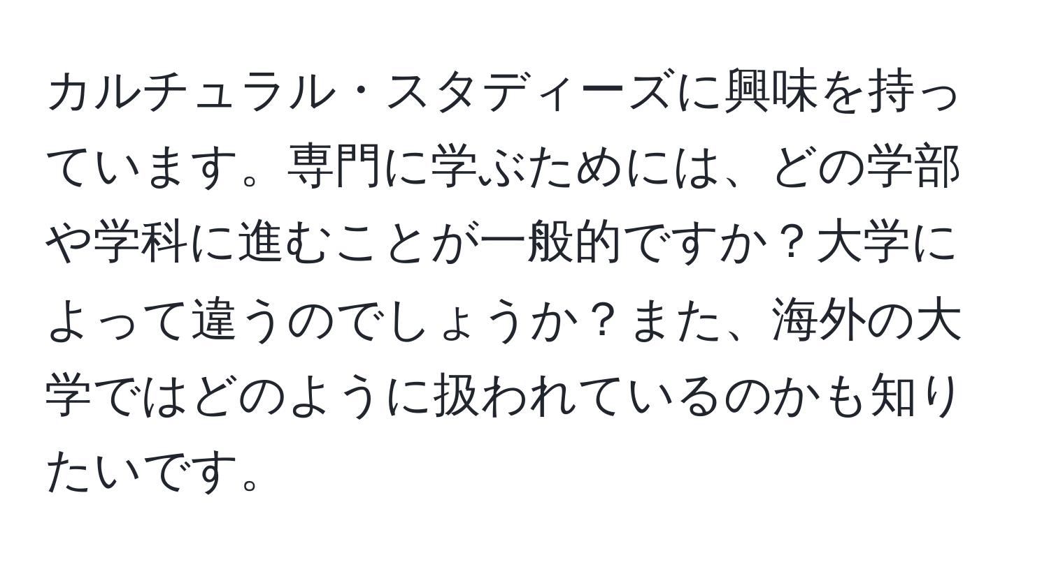 カルチュラル・スタディーズに興味を持っています。専門に学ぶためには、どの学部や学科に進むことが一般的ですか？大学によって違うのでしょうか？また、海外の大学ではどのように扱われているのかも知りたいです。