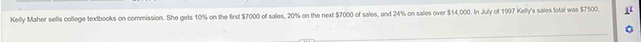 Kelly Maher sells college textbooks on commission. She gets 10% on the first $7000 of sales, 20% on the next $7000 of sales, and 24% on sales over $14,000. In July of 1997 Kelly's sales total was $7500.