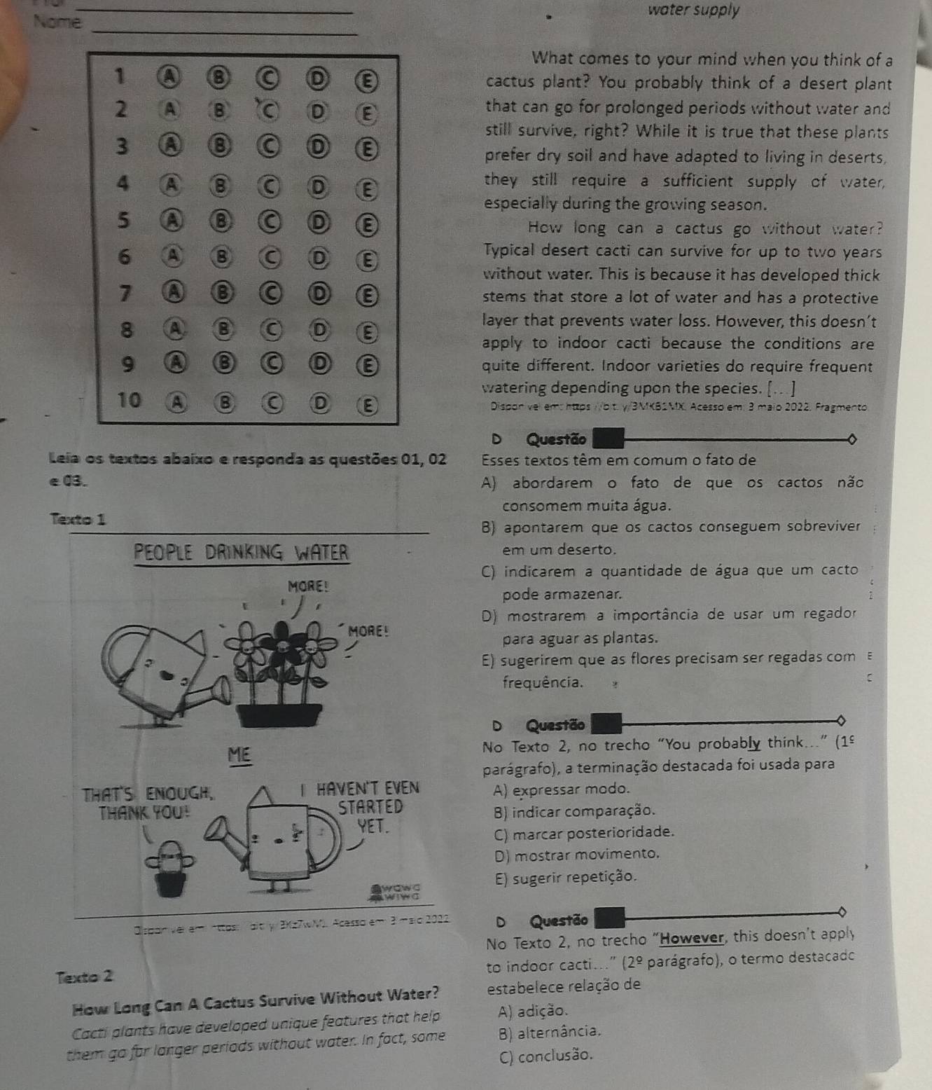 water supply
Nome
_
What comes to your mind when you think of a
1 a
C D
cactus plant? You probably think of a desert plant
2 A B C D that can go for prolonged periods without water and
still survive, right? While it is true that these plants
3 A 8 a D E
prefer dry soil and have adapted to living in deserts,
4 A 8 a D E they still require a sufficient supply of water,
especially during the growing season.
5 a B a a How long can a cactus go without water?
6 A B D ε
Typical desert cacti can survive for up to two years
without water. This is because it has developed thick
7 a stems that store a lot of water and has a protective
layer that prevents water loss. However, this doesn’t
8 A 8 D 8
apply to indoor cacti because the conditions are
E
9 a quite different. Indoor varieties do require frequent
watering depending upon the species. [.. ]
10 A ⑧ D https /b t. γ/3MKB2MX. Acesso em: 3 maio 2022, Fragmento
D Questão
Leia os textos abaixo e responda as questões 01, 02 Esses textos têm em comum o fato de
e03. A) abordarem o fato de que os cactos não
consomem muita água.
Texto 1
B) apontarem que os cactos conseguem sobreviver
em um deserto.
C) indicarem a quantidade de água que um cacto
pode armazenar.
D) mostrarem a importância de usar um regador
para aguar as plantas.
E) sugerirem que as flores precisam ser regadas com 
frequência.
C
D Questão
No Texto 2, no trecho “You probably think...” (1º
parágrafo), a terminação destacada foi usada para
A) expressar modo.
B) indicar comparação.
C) marcar posterioridade.
D) mostrar movimento.
E) sugerir repetição.
Disponver am nttos: aity/ 3XQuestão
No Texto 2, no trecho "However, this doesn't apply
Texto 2 to indoor cacti...” (2^(_ circ) parágrafo), o termo destacado
How Long Can A Cactus Survive Without Water? estabelece relação de
Cacti plants have developed unique features that help A) adição.
them go for langer periads without water. In fact, some B) alternância.
C) conclusão.