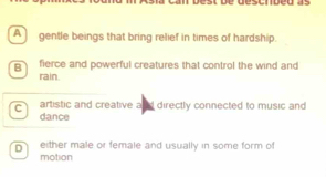 A gentle beings that bring relief in times of hardship.
B fierce and powerful creatures that control the wind and
rain.
c artistic and creative and directly connected to music and
dance
D either male or female and usually in some form of
motion