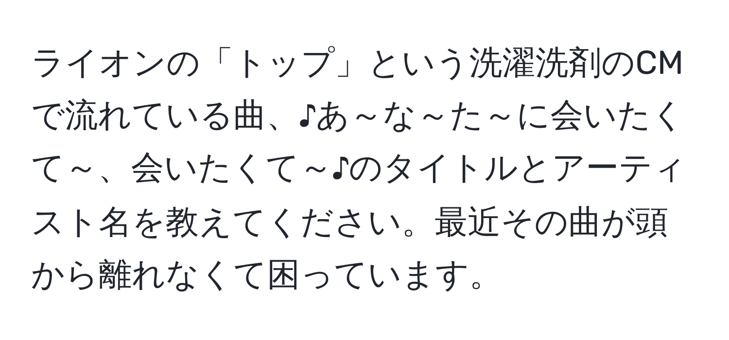 ライオンの「トップ」という洗濯洗剤のCMで流れている曲、♪あ～な～た～に会いたくて～、会いたくて～♪のタイトルとアーティスト名を教えてください。最近その曲が頭から離れなくて困っています。