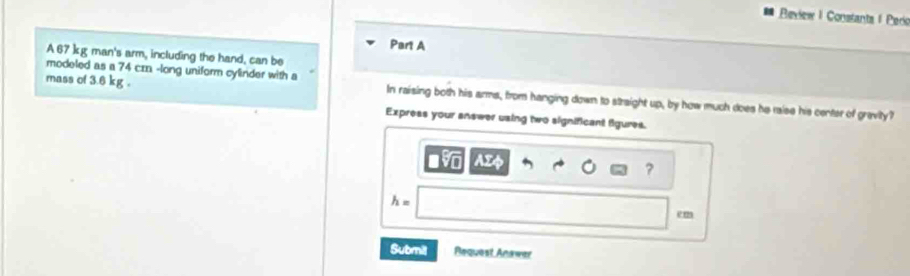 Review I Constanta I Perio 
Part A 
A 67 kg man's arm, including the hand, can be 
modeled as a 74 crn -long uniform cylinder with a 
mass of 3.6 kg. In raising both his arms, from hanging down to straight up, by how much does he raise his center of gravity? 
Express your answer using two significant figures. 
in AIs 
?
h=
em 
Submit Request Anawer