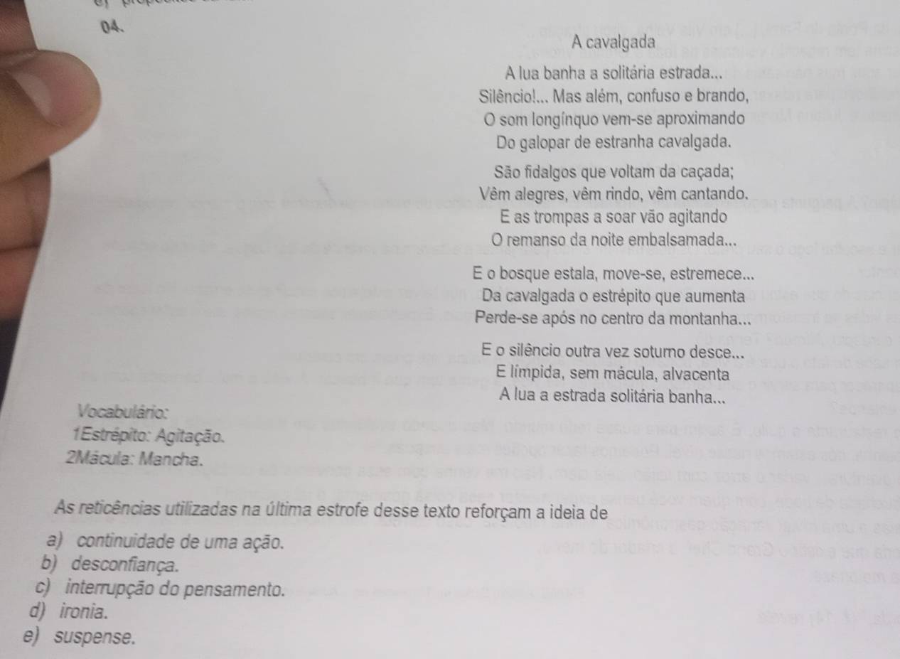 A cavalgada
A lua banha a solitária estrada...
Silêncio!... Mas além, confuso e brando,
O som longínquo vem-se aproximando
Do galopar de estranha cavalgada.
São fidalgos que voltam da caçada;
Vêm alegres, vêm rindo, vêm cantando.
E as trompas a soar vão agitando
O remanso da noite embalsamada...
E o bosque estala, move-se, estremece...
Da cavalgada o estrépito que aumenta
Perde-se após no centro da montanha...
E o silêncio outra vez soturno desce...
E límpida, sem mácula, alvacenta
A lua a estrada solitária banha...
Vocabulário:
1Estrépito: Agitação.
2Mácula: Mancha.
As reticências utilizadas na última estrofe desse texto reforçam a ideia de
a) continuidade de uma ação.
b) desconfiança.
c) interrupção do pensamento.
d) ironia.
e) suspense.