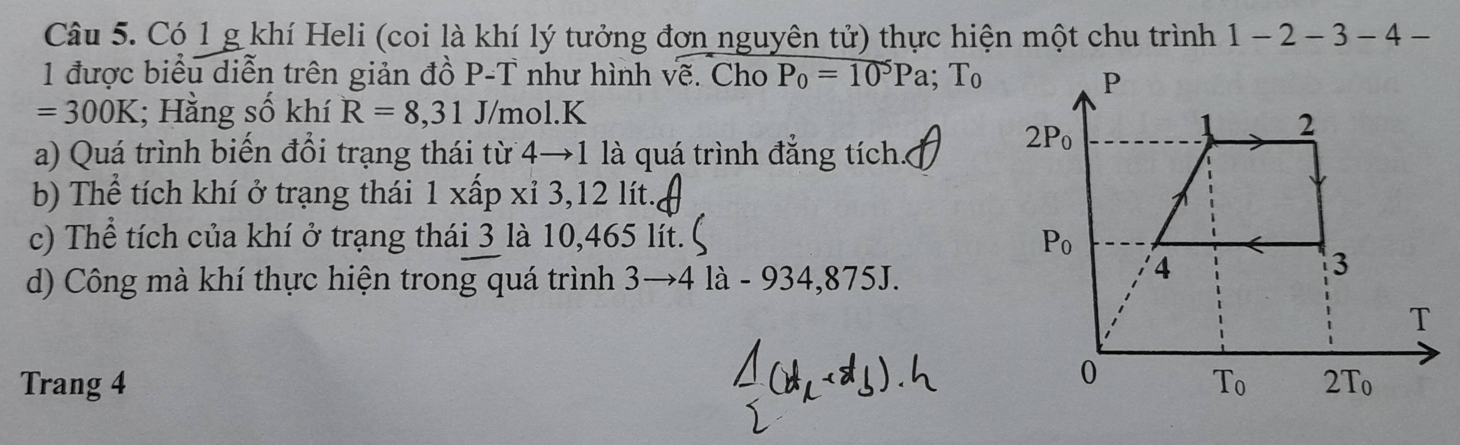 Có 1 g khí Heli (coi là khí lý tưởng đơn nguyên tử) thực hiện một chu trình 1 - -2 − 3-4-
1 được biểu diễn trên giản đồ P-T như hình vẽ. Cho P_0=10^5Pa;T_0
=300K; Hằng số khí R=8,31 J/mol.K
a) Quá trình biến đổi trạng thái từ 4→1 là quá trình đẳng tích.
b) Thể tích khí ở trạng thái 1 xấp xỉ 3,12 lít.
c) Thể tích của khí ở trạng thái 3 là 10,465 lt. 
d) Công mà khí thực hiện trong quá trình 3to 41 à - 934,875J.
Trang 4