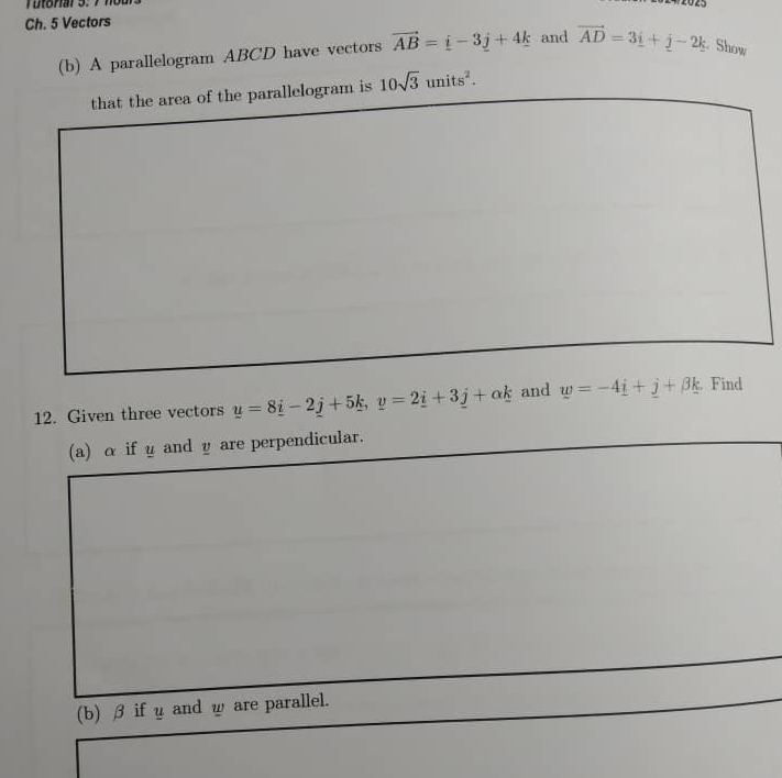 2025 
Ch. 5 Vectors 
(b) A parallelogram ABCD have vectors vector AB=_ i-3_ j+4k and vector AD=3_ i+j-2k Show 
that the area of the parallelogram is 10sqrt(3)units^2. 
12. Given three vectors y=8_ i-2_ j+5_ k, y=2_ i+3_ j+alpha k and w=-4_ i+_ j+beta _ k. Find 
(a) α if y and υare perpendicular. 
(b) β ifyand ω are parallel.