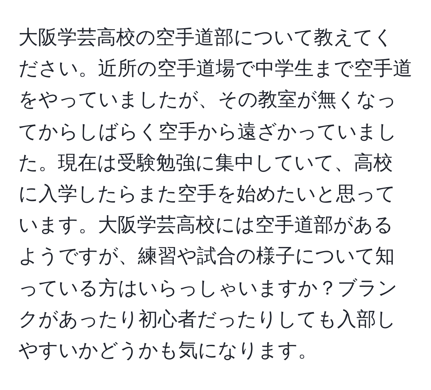 大阪学芸高校の空手道部について教えてください。近所の空手道場で中学生まで空手道をやっていましたが、その教室が無くなってからしばらく空手から遠ざかっていました。現在は受験勉強に集中していて、高校に入学したらまた空手を始めたいと思っています。大阪学芸高校には空手道部があるようですが、練習や試合の様子について知っている方はいらっしゃいますか？ブランクがあったり初心者だったりしても入部しやすいかどうかも気になります。