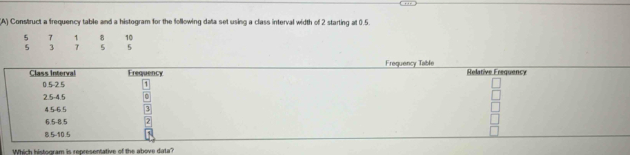 Construct a frequency table and a histogram for the following data set using a class interval width of 2 starting at 0.5.
5 7 1 8 10
5 3 7 5 5
Frequency Table 
Class Interval Erequency Relative Frequency
0.5 -2.5
1
2.5 -4.5
4.5 -6.5
6.5 -8.5
8.5 -10.5
Which histogram is representative of the above data?