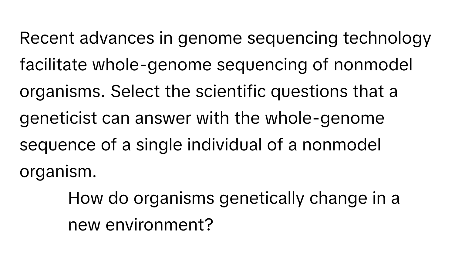 Recent advances in genome sequencing technology facilitate whole-genome sequencing of nonmodel organisms. Select the scientific questions that a geneticist can answer with the whole-genome sequence of a single individual of a nonmodel organism.

- How do organisms genetically change in a new environment?