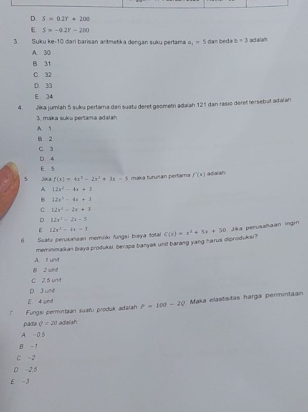 D. S=0.2Y+200
E. S=-0.2Y-200
3. Suku ke -10 dari barisan aritmetika dengan suku pertama a_1=5 dan beda b=3 adalah
A. 30
B. 31
C. 32
D. 33
E 34
4. Jika jumlah 5 suku pertama dari suatu deret geometri adalah 121 dan rasio deret tersebut adalah
3, maka suku pertama adalah
A. 1
B. 2
C. 3
D. 4
E 5
5. Jika f(x)=4x^3-2x^2+3x-5 maka turunan pertama f'(x) adalah
A 12x^2-4x+3
B. 12x^3-4x+3
C 12x^2-2x+3
D. 12x^2-2x-5
E 12x^2-4x-3
6. Suatu perusahaan memiliki fungsi biaya total C(x)=x^2+5x+50 Jika perusahaan ingin
meminimalkan biaya produksi, berapa banyak unit barang yang harus diproduksi?
A. 1 unit
B. 2 unit
C 2.5 unit
D. 3 unit
E 4 unit
7. Fungsi permintaan suatu produk adalah P=100-2Q Maka elastisitas harga permintaa
pada Q=20 adalah:
A. -0.5
B. -1
C -2
D. -2,5
E. -3