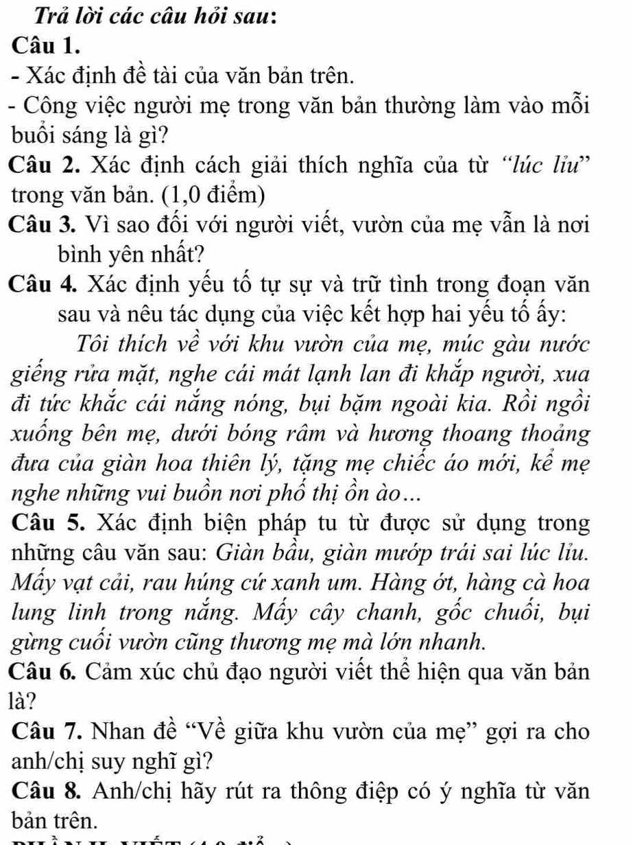 Trả lời các câu hỏi sau:
Câu 1.
- Xác định đề tài của văn bản trên.
- Công việc người mẹ trong văn bản thường làm vào mỗi
buồi sáng là gì?
Câu 2. Xác định cách giải thích nghĩa của từ “lúc liu”
trong văn bản. (1,0 điểm)
Câu 3. Vì sao đối với người viết, vườn của mẹ vẫn là nơi
bình yên nhất?
Câu 4. Xác định yếu tố tự sự và trữ tình trong đoạn văn
sau và nêu tác dụng của việc kết hợp hai yếu tố ấy:
Tôi thích về với khu vườn của mẹ, múc gàu nước
giếng rửa mặt, nghe cái mát lạnh lan đi khắp người, xua
đi tức khắc cái nắng nóng, bụi bặm ngoài kia. Rồi ngồi
xuống bên mẹ, dưới bóng râm và hương thoang thoảng
đưa của giàn hoa thiên lý, tặng mẹ chiếc áo mới, kể mẹ
nghe những vui buồn nơi phố thị ồn ào...
Câu 5. Xác định biện pháp tu từ được sử dụng trong
những câu văn sau: Giàn bầu, giàn mướp trái sai lúc líu.
Mây vạt cải, rau húng cứ xanh um. Hàng ớt, hàng cà hoa
lung linh trong nắng. Mấy cây chanh, gốc chuối, bụi
gừng cuồi vườn cũng thương mẹ mà lớn nhanh.
Câu 6. Cảm xúc chủ đạo người viết thể hiện qua văn bản
là?
Câu 7. Nhan đề “Về giữa khu vườn của mẹ” gợi ra cho
anh/chị suy nghĩ gì?
Câu 8. Anh/chị hãy rút ra thông điệp có ý nghĩa từ văn
bản trên.