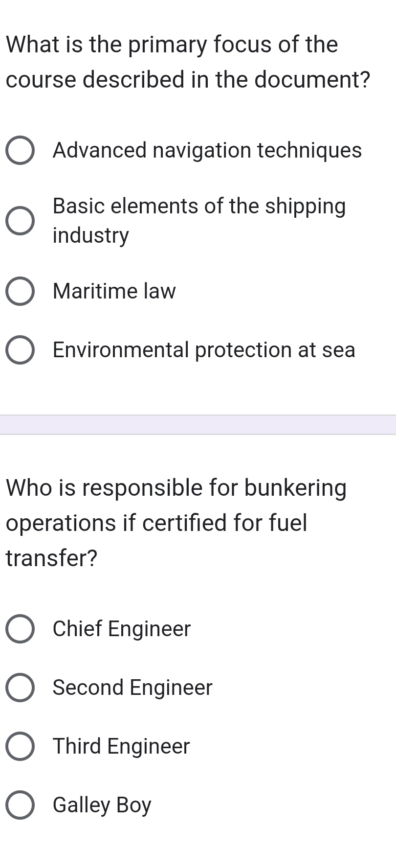 What is the primary focus of the
course described in the document?
Advanced navigation techniques
Basic elements of the shipping
industry
Maritime law
Environmental protection at sea
Who is responsible for bunkering
operations if certified for fuel
transfer?
Chief Engineer
Second Engineer
Third Engineer
Galley Boy