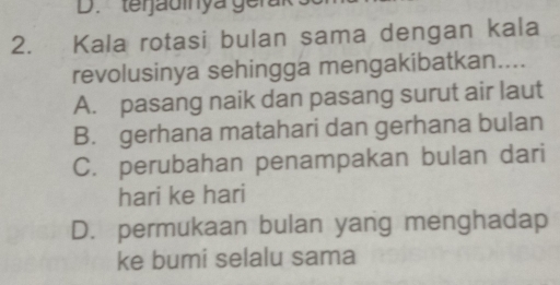 terjadinya gerar
2. Kala rotasi bulan sama dengan kala
revolusinya sehingga mengakibatkan....
A. pasang naik dan pasang surut air laut
B. gerhana matahari dan gerhana bulan
C. perubahan penampakan bulan dari
hari ke hari
D. permukaan bulan yang menghadap
ke bumi selalu sama