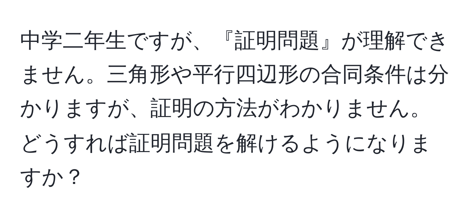 中学二年生ですが、『証明問題』が理解できません。三角形や平行四辺形の合同条件は分かりますが、証明の方法がわかりません。どうすれば証明問題を解けるようになりますか？