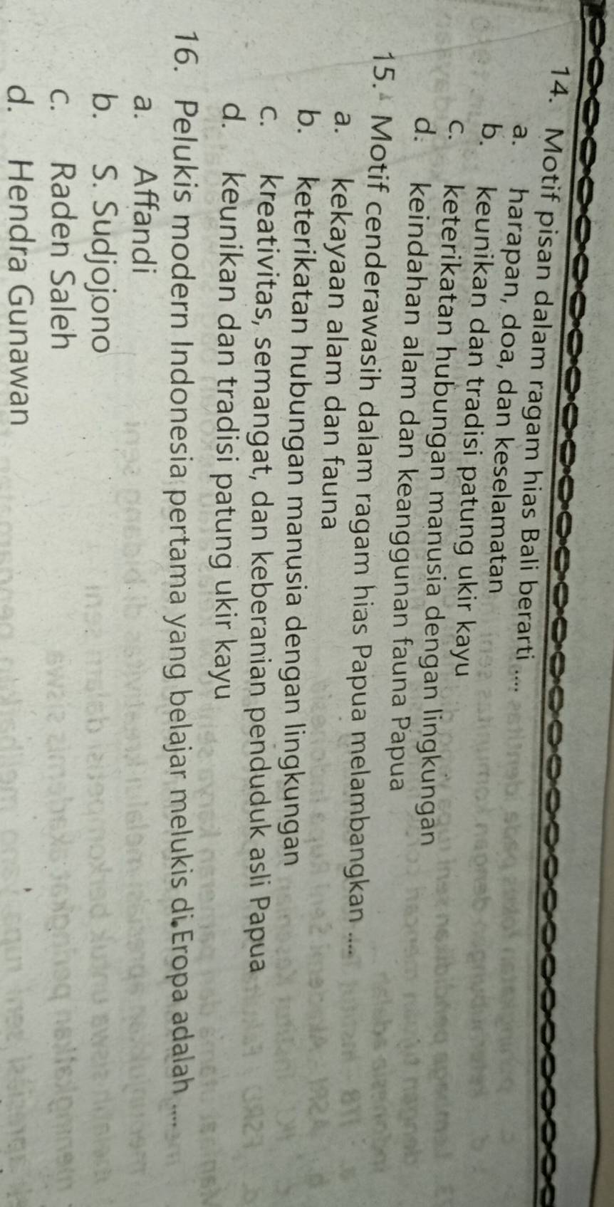 Motif pisan dalam ragam hias Bali berarti
a. harapan, doa, dan keselamatan
b. keunikan dan tradisi patung ukir kayu
c. keterikatan hubungan manusia dengan lingkungan
d. keindahan alam dan keanggunan fauna Papua
15. Motif cenderawasih dalam ragam hias Papua melambangkan ....
a. kekayaan alam dan fauna
b. keterikatan hubungan manusia dengan lingkungan
c. kreativitas, semangat, dan keberanian penduduk asli Papua
d. keunikan dan tradisi patung ukir kayu
16. Pelukis modern Indonesia pertama yang belajar melukis di Eropa adalah ....
a. Affandi
b. S. Sudjojono
c. Raden Saleh
d. Hendra Gunawan