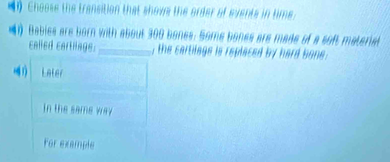 Choose the transition that showe the order of events in time:
1 Babies are born with about 300 bones. Some bones are made of a soft material
called cartllnge. _, the cartilage is replaced by hard bone .
Later
In the same way
For example