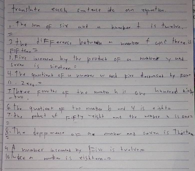 franslate each sontence ide an equation. 
1. The sam of six and a humber t is twelve, 

2 the diFfFerenc, betweven a number f and throe is 
FiF tern=
3. Five increased by the product of a humber y and 
sevon is hineteen. 
4. The quntient of a number w and Five decronsed by Four 
is. zer_6.= 
I Three Fourths of the number h is one hnnered hinty 
- two, 
6. The quotient of the number b and y is eight= 
7. the podluct of Fifty eisht and the number h is one=
2 
8. The deferance or= an numbur and soven is thirten 
9A number increased by Y= ive is tv-lve 
1olwice a number is eishtown. -