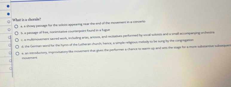 What is a chorale?
a. a showy passage for the soloist appearing near the end of the movement in a concerto
b. a passage of free, nonimitative counterpoint found in a fugue
c. a multimovement sacred work, including arias, ariosos, and recitatives performed by vocal soloists and a small accompanying orchestra
d. the German word for the hymn of the Lutheran church; hence, a simple religious melody to be sung by the congregation
e. an introductory, improvisatory-like movement that gives the performer a chance to warm up and sets the stage for a more substantive subsequen
movement