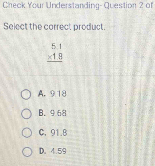 Check Your Understanding- Question 2 of
Select the correct product.
beginarrayr 5.1 * 1.8 hline endarray
A. 9.18
B. 9.68
C. 91.8
D. 4.59