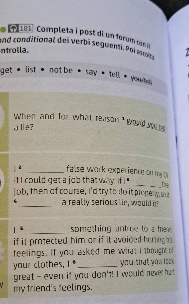 181 Completa i post di un forum con il 
and conditional dei verbi seguenti. Poi ascolta 
ntrolla. 
get • list • not be • say • tell • you/tel 
When and for what reason 1 would you tell! 
a lie? 
_ |^2 
false work experience on my C 
if I could get a job that way. If I³ _the 
job, then of course, I’d try to do it properly, so it 
4 _a really serious lie, would it? 
| 5 _something untrue to a friend 
if it protected him or if it avoided hurting his 
feelings. If you asked me what I thought of 
your clothes, |^6 _ you that you look 
great - even if you don't! I would never hurt 
my friend’s feelings.