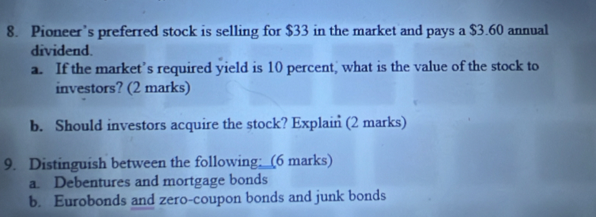 Pioneer’s preferred stock is selling for $33 in the market and pays a $3.60 annual 
dividend. 
a. If the market’s required yield is 10 percent, what is the value of the stock to 
investors? (2 marks) 
b. Should investors acquire the stock? Explain (2 marks) 
9. Distinguish between the following; (6 marks) 
a. Debentures and mortgage bonds 
b. Eurobonds and zero-coupon bonds and junk bonds