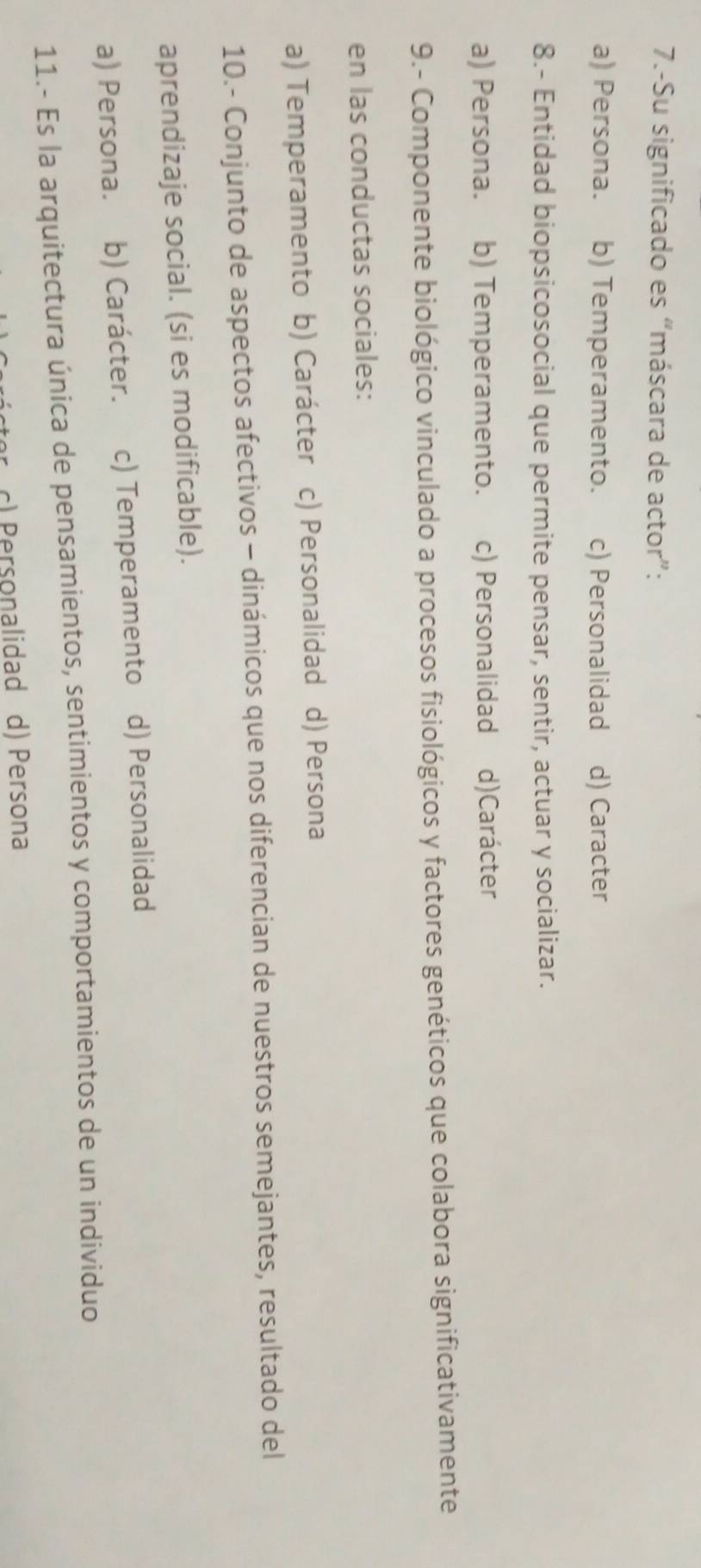 7.-Su significado es “máscara de actor”:
a) Persona. b) Temperamento. c) Personalidad d) Caracter
8.- Entidad biopsicosocial que permite pensar, sentir, actuar y socializar.
a) Persona. b) Temperamento. c) Personalidad d)Carácter
9.- Componente biológico vinculado a procesos fisiológicos y factores genéticos que colabora significativamente
en las conductas sociales:
a) Temperamento b) Carácter c) Personalidad d) Persona
10.- Conjunto de aspectos afectivos - dinámicos que nos diferencian de nuestros semejantes, resultado del
aprendizaje social. (si es modificable).
a) Persona. b) Carácter. c) Temperamento d) Personalidad
11.- Es la arquitectura única de pensamientos, sentimientos y comportamientos de un individuo
c) Personalidad d) Persona