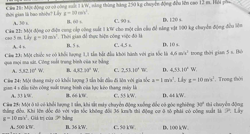 Một động cơ có công suất 1 kW, nâng thùng hàng 250 kg chuyển động đều lên cao 12 m. Hỏi phá.
thời gian là bao nhiêu? Lấy g=10m/s^2.
A. 30 s. B. 60 s. C. 90 s. D. 120 s.
Câu 22: Một động cơ điện cung cấp công suất 1 kW cho một cần cầu để nâng vật 100 kg chuyển động đều lên
cao 5 m. Lấy g=10m/s^2. Thời gian để thực hiện công việc đó là
A. 4 s. B. 5 s. C. 4,5 s. D. 10 s.
Câu 23: Một chiếc xe có khối lượng 1,1 tấn bắt đầu khởi hành với gia tốc là 4,6m/s^2 trong thời gian 5 s. Bỏ
qua mọi ma sát. Công suất trung bình của xe bằng
A. 5,82.10^4W. B. 4,82.10^4W. C. 2,53.10^4W. D. 4,53.10^4W
Câu 24: Một thang máy có khối lượng 3 tấn bắt đầu đi lên với gia tốc a=1m/s^2. Lấy g=10m/s^2. Trong thời
gian 4 s đầu tiên công suất trung bình của lực kéo thang máy là
A. 33 kW. B. 66 kW. C. 55 kW. D. 44 kW.
Câu 25: Một ô tô có khối lượng 1 tấn, khi tắt máy chuyển động xuống dốc có góc nghiêng 30° thì chuyển động
thẳng đều. Khi lên dốc đó với vận tốc không đổi 36 km/h thì động cơ ô tô phải có công suất là P. Lấy
g=10m/s^2. Giá trị của 9° bằng
A. 500 kW. B. 36 kW. C. 50 kW. D. 100 kW.