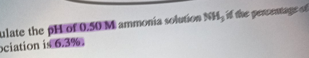 ulate the pH of 0.50 M ammonía solution NH_3 i the percemage of 
ociation is 6.3%.