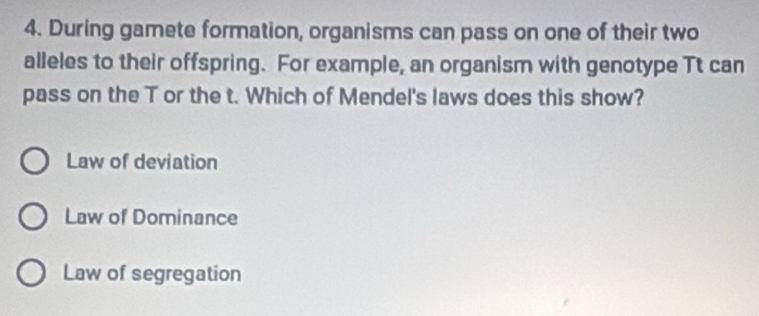 During gamete formation, organisms can pass on one of their two
alleles to their offspring. For example, an organism with genotype Tt can
pass on the T or the t. Which of Mendel's laws does this show?
Law of deviation
Law of Dominance
Law of segregation