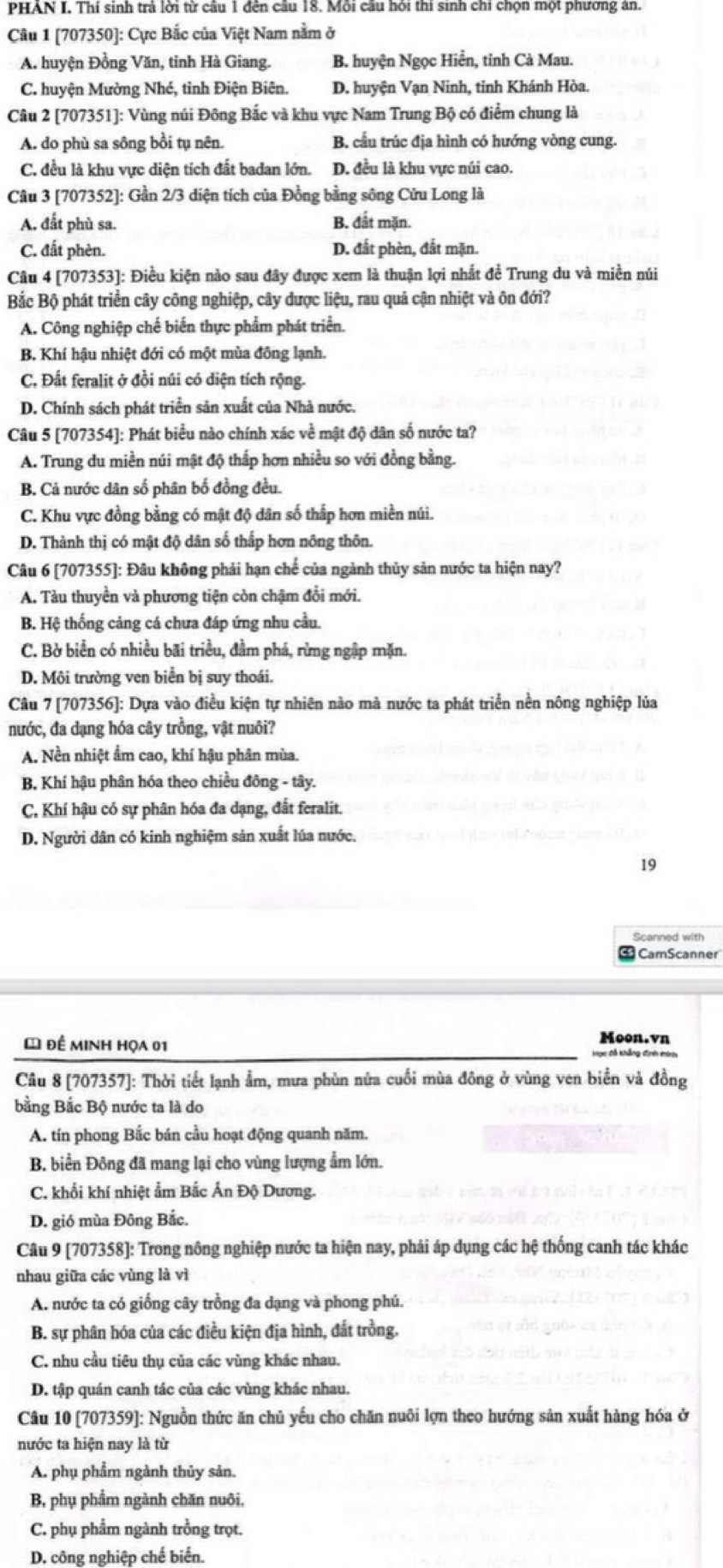 PHAN I. Thí sinh trả lời từ câu 1 đên câu 18. Mỗi cầu hỏi thí sinh chỉ chọn một phương án.
Câu 1 [707350]: Cực Bắc của Việt Nam nằm ở
A. huyện Đồng Văn, tinh Hà Giang. B. huyện Ngọc Hiển, tỉnh Cà Mau.
C. huyện Mường Nhé, tỉnh Điện Biên. D. huyện Vạn Ninh, tinh Khánh Hòa.
Câu 2 [707351]: Vùng núi Đông Bắc và khu vực Nam Trung Bộ có điểm chung là
A. do phù sa sông bồi tụ nên B. cầu trúc địa hình có hướng vòng cung.
C. đều là khu vực diện tích đất badan lớn. D. đều là khu vực núi cao.
Câu 3 [707352]: Gần 2/3 diện tích của Đồng bằng sông Cửu Long là
A. đất phù sa. B. đất mặn.
C. đất phèn. D. đắt phèn, đắt mặn.
Câu 4 [707353]: Điều kiện nào sau đây được xem là thuận lợi nhất đề Trung du và miền núi
Bắc Bộ phát triển cây công nghiệp, cây được liệu, rau quả cận nhiệt và ôn đới?
A. Công nghiệp chế biến thực phẩm phát triển.
B. Khí hậu nhiệt đới có một mùa đông lạnh.
C. Đất feralit ở đồi núi có diện tích rộng.
D. Chính sách phát triển sản xuất của Nhà nước.
Câu 5 [707354]: Phát biểu nào chính xác về mật độ dân số nước ta?
A. Trung du miền núi mật độ thắp hơn nhiều so với đồng bằng.
B. Cả nước dân số phân bố đồng đều.
C. Khu vực đồng bằng có mật độ dân số thấp hơn miền núi.
D. Thành thị có mật độ dân số thắp hơn nông thôn.
Câu 6 [707355]: Đâu không phải hạn chế của ngành thủy sản nước ta hiện nay?
A. Tàu thuyền và phương tiện còn chậm đổi mới.
B. Hệ thống cảng cá chưa đáp ứng nhu cầu.
C. Bờ biển có nhiều bãi triều, đầm phá, rừng ngập mặn.
D. Môi trường ven biển bị suy thoái.
Câu 7 [707356]: Dựa vào điều kiện tự nhiên nào mà nước ta phát triển nền nông nghiệp lủa
nước, đa dạng hóa cây trồng, vật nuôi?
A. Nền nhiệt ẩm cao, khí hậu phân mùa.
B Khí hậu phân hóa theo chiều đông - tây.
C, Khí hậu có sự phân hóa đa dạng, đắt feralit.
D. Người dân có kinh nghiệm sản xuất lúa nước.
19
Scanned with
CamScanner
* đề minh họa 01
Moon.vn
Câu 8 [707357]: Thời tiết lạnh ẩm, mưa phùn nửa cuối mùa đông ở vùng ven biển và đồng
bằng Bắc Bộ nước ta là do
A. tín phong Bắc bán cầu hoạt động quanh năm.
B. biển Đông đã mang lại cho vùng lượng ẩm lớn.
C. khối khí nhiệt ẩm Bắc Ấn Độ Dương.
D. gió mùa Đông Bắc.
Câu 9 [707358]: Trong nông nghiệp nước ta hiện nay, phải áp dụng các hệ thống canh tác khác
nhau giữa các vùng là vì
A. nước ta có giống cây trồng đa dạng và phong phú.
B. sự phân hóa của các điều kiện địa hình, đắt trồng.
C. nhu cầu tiêu thụ của các vùng khác nhau.
D. tập quán canh tác của các vùng khác nhau.
Câu 10 [707359]: Nguồn thức ăn chủ yếu cho chăn nuôi lợn theo hướng sản xuất hàng hóa ở
nước ta hiện nay là từ
A. phụ phẩm ngành thủy sản.
B, phụ phẩm ngành chăn nuôi,
C. phụ phẩm ngành trồng trọt.
D. công nghiệp chế biến.