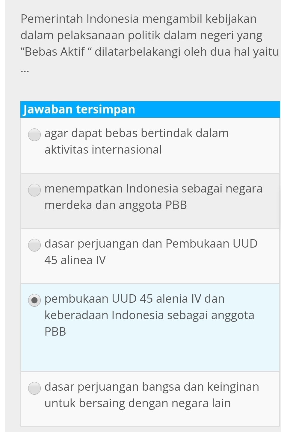 Pemerintah Indonesia mengambil kebijakan
dalam pelaksanaan politik dalam negeri yang
“Bebas Aktif ” dilatarbelakangi oleh dua hal yaitu
…
Jawaban tersimpan
agar dapat bebas bertindak dalam
aktivitas internasional
menempatkan Indonesia sebagai negara
merdeka dan anggota PBB
dasar perjuangan dan Pembukaan UUD
45 alinea IV
pembukaan UUD 45 alenia IV dan
keberadaan Indonesia sebagai anggota
PBB
dasar perjuangan bangsa dan keinginan
untuk bersaing dengan negara lain